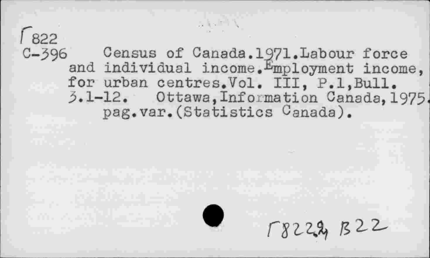 ﻿f~822
C-396 Census of Canada.1971.Labour force and individual income.Employment income, for urban centres.Vol. Ill, P.l,Bull.
5.1-12. Ottawa,Information Canada, 1975 pag.var.(Statistics Canada).